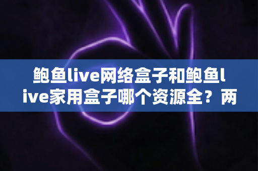 鲍鱼live网络盒子和鲍鱼live家用盒子哪个资源全?两款电视盒子深度对比与选购指南 鲍鱼live网络盒子和鲍鱼live家用盒子哪个资源全?两款电视盒子深度对比与选购指南