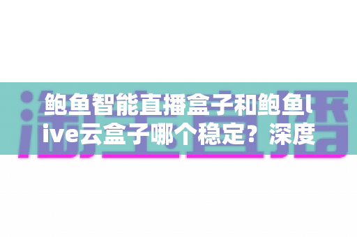 鲍鱼智能直播盒子和鲍鱼live云盒子哪个稳定？深度对比评测与选购指南