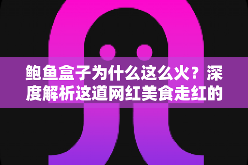 鲍鱼盒子为什么这么火?深度解析这道网红美食走红的秘密与选购指南 鲍鱼盒子为什么这么火?深度解析这道网红美食走红的秘密与选购指南