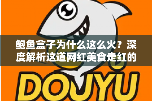鲍鱼盒子为什么这么火？深度解析这道网红美食走红的秘密与选购指南
