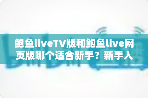 鲍鱼liveTV版和鲍鱼live网页版哪个适合新手?新手入门必读的完整对比与选择指南 鲍鱼liveTV版和鲍鱼live网页版哪个适合新手?新手入门必读的完整对比与选择指南