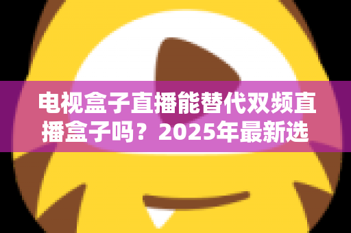 电视盒子直播能替代双频直播盒子吗?2025年最新选购指南与深度对比解析 电视盒子直播能替代双频直播盒子吗?2025年最新选购指南与深度对比解析