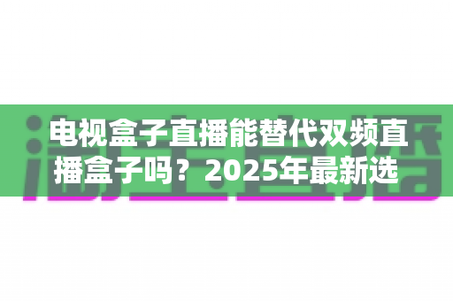 电视盒子直播能替代双频直播盒子吗？2025年最新选购指南与深度对比解析