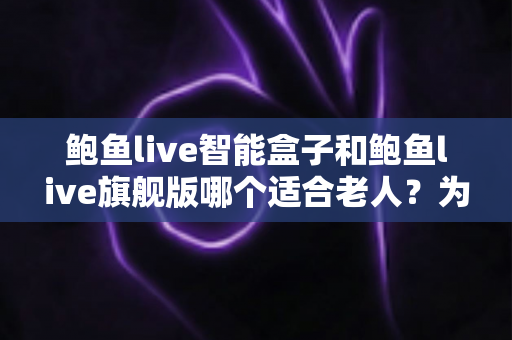 鲍鱼live智能盒子和鲍鱼live旗舰版哪个适合老人？为长辈挑选电视盒子的实用选购指南