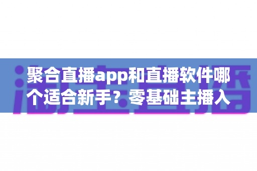 聚合直播app和直播软件哪个适合新手？零基础主播入门工具选择全攻略
