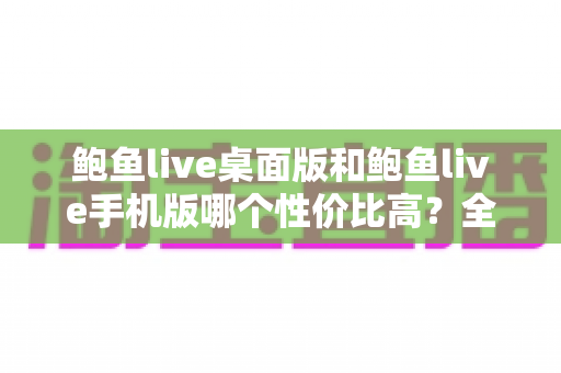 鲍鱼live桌面版和鲍鱼live手机版哪个性价比高?全面对比与实用选购指南 鲍鱼live桌面版和鲍鱼live手机版哪个性价比高?全面对比与实用选购指南