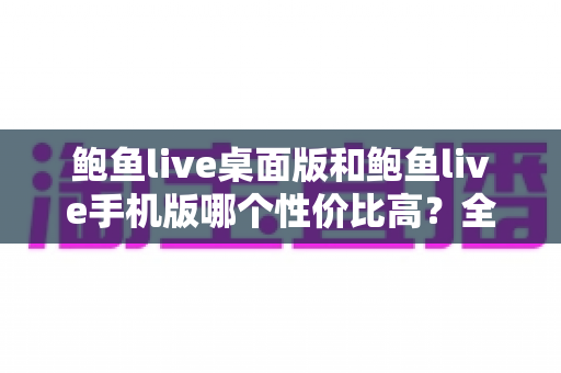 鲍鱼live桌面版和鲍鱼live手机版哪个性价比高?全面对比与实用选购指南 鲍鱼live桌面版和鲍鱼live手机版哪个性价比高?全面对比与实用选购指南