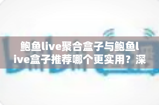 鲍鱼live聚合盒子与鲍鱼live盒子推荐哪个更实用？深度对比评测与选购指南
