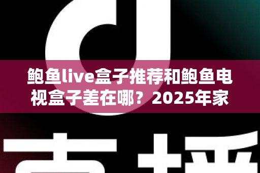 鲍鱼live盒子推荐和鲍鱼电视盒子差在哪？2025年家庭影音选购全攻略与深度对比解析