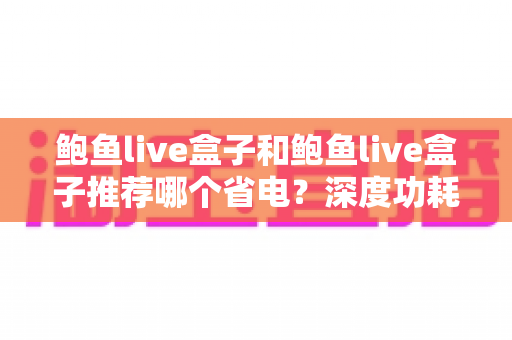 鲍鱼live盒子和鲍鱼live盒子推荐哪个省电?深度功耗对比与省电选购全攻略 鲍鱼live盒子和鲍鱼live盒子推荐哪个省电?深度功耗对比与省电选购全攻略