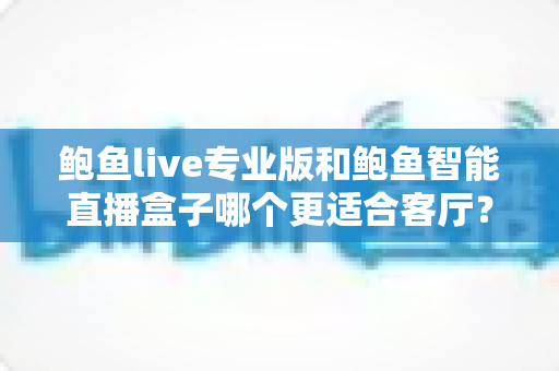 鲍鱼live专业版和鲍鱼智能直播盒子哪个更适合客厅？深度对比与选购全指南