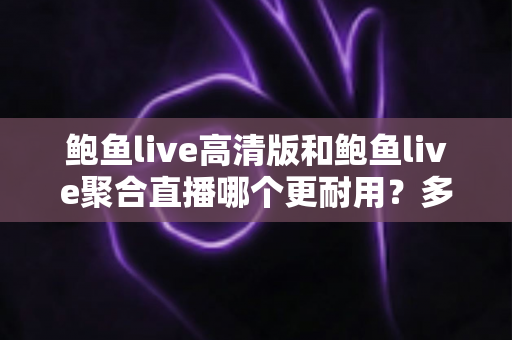 鲍鱼live高清版和鲍鱼live聚合直播哪个更耐用？多维度深度对比帮你选对版本