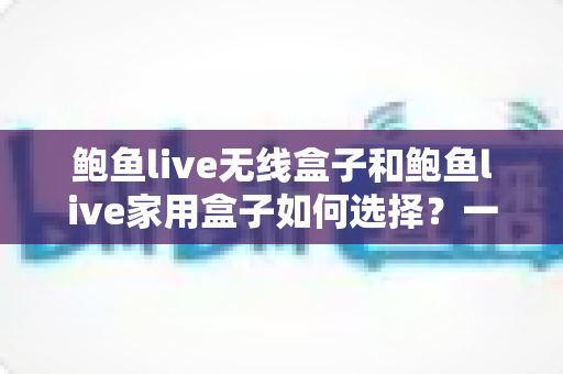 鲍鱼live无线盒子和鲍鱼live家用盒子如何选择?一篇文章帮你理清思路、精准避坑 鲍鱼live无线盒子和鲍鱼live家用盒子如何选择?一篇文章帮你理清思路、精准避坑