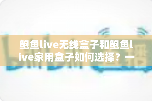 鲍鱼live无线盒子和鲍鱼live家用盒子如何选择?一篇文章帮你理清思路、精准避坑 鲍鱼live无线盒子和鲍鱼live家用盒子如何选择?一篇文章帮你理清思路、精准避坑