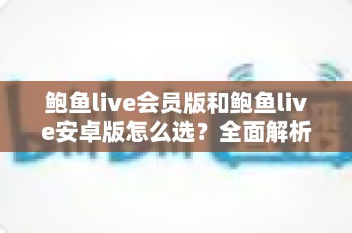 鲍鱼live会员版和鲍鱼live安卓版怎么选？全面解析版本差异与最佳选择策略