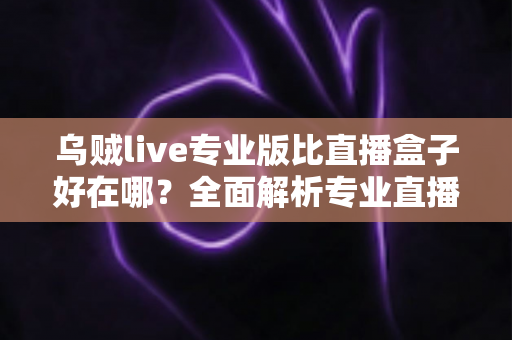 乌贼live专业版比直播盒子好在哪？全面解析专业直播应用的核心优势与选购指南