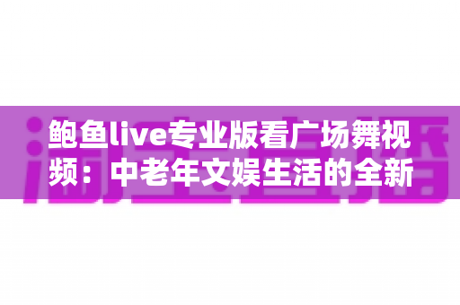 鲍鱼live专业版看广场舞视频:中老年文娱生活的全新打开方式 鲍鱼live专业版看广场舞视频:中老年文娱生活的全新打开方式