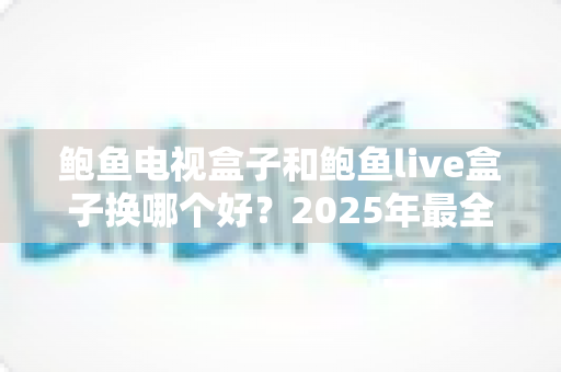 鲍鱼电视盒子和鲍鱼live盒子换哪个好？2025年最全对比评测与选购指南帮你一次选对
