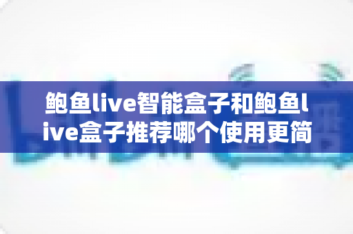 鲍鱼live智能盒子和鲍鱼live盒子推荐哪个使用更简单？全面对比帮你轻松做决定