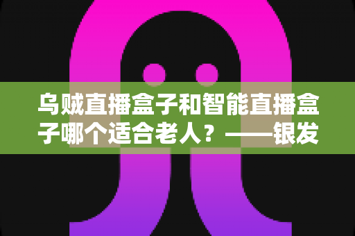 乌贼直播盒子和智能直播盒子哪个适合老人?——银发族电视盒子选购终极指南 乌贼直播盒子和智能直播盒子哪个适合老人?——银发族电视盒子选购终极指南