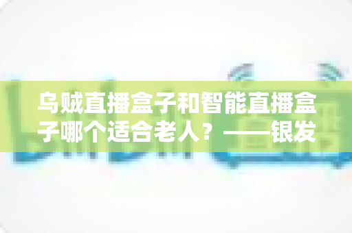 乌贼直播盒子和智能直播盒子哪个适合老人?——银发族电视盒子选购终极指南 乌贼直播盒子和智能直播盒子哪个适合老人?——银发族电视盒子选购终极指南