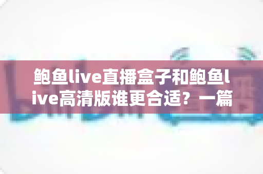 鲍鱼live直播盒子和鲍鱼live高清版谁更合适?一篇看懂差异的深度选购指南 鲍鱼live直播盒子和鲍鱼live高清版谁更合适?一篇看懂差异的深度选购指南