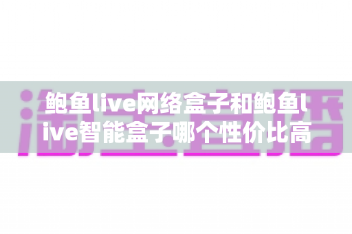 鲍鱼live网络盒子和鲍鱼live智能盒子哪个性价比高？2025最新选购攻略：价格、配置、体验全面对比，帮你花对每一分钱
