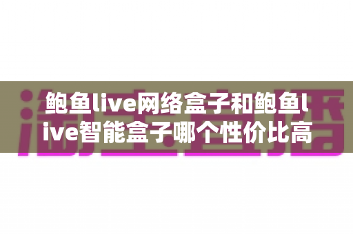 鲍鱼live网络盒子和鲍鱼live智能盒子哪个性价比高？2025最新选购攻略：价格、配置、体验全面对比，帮你花对每一分钱
