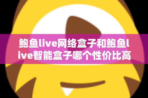 鲍鱼live网络盒子和鲍鱼live智能盒子哪个性价比高？2025最新选购攻略：价格、配置、体验全面对比，帮你花对每一分钱