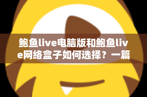鲍鱼live电脑版和鲍鱼live网络盒子如何选择?一篇讲透差异与选购逻辑的实用指南 鲍鱼live电脑版和鲍鱼live网络盒子如何选择?一篇讲透差异与选购逻辑的实用指南