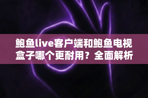 鲍鱼live客户端和鲍鱼电视盒子哪个更耐用？全面解析两者使用寿命差异与选购维护指南