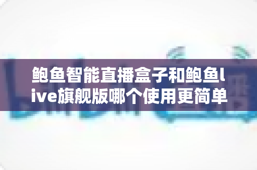 鲍鱼智能直播盒子和鲍鱼live旗舰版哪个使用更简单？全面对比评测帮你选对直播工具