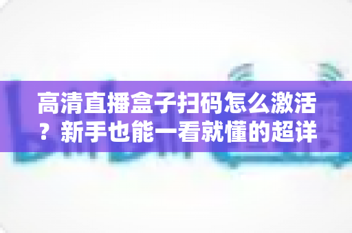 高清直播盒子扫码怎么激活？新手也能一看就懂的超详细激活攻略大全