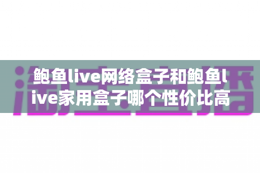 鲍鱼live网络盒子和鲍鱼live家用盒子哪个性价比高？深度对比与选购指南