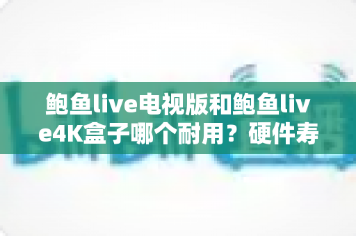 鲍鱼live电视版和鲍鱼live4K盒子哪个耐用？硬件寿命与稳定性全方位对比解析