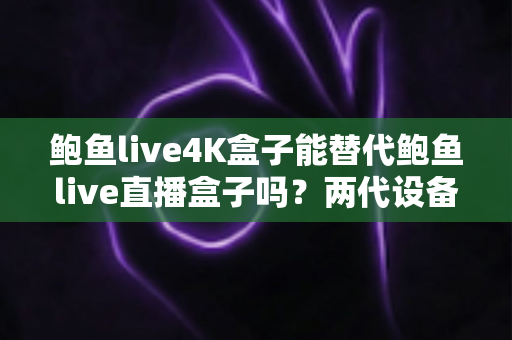 鲍鱼live4K盒子能替代鲍鱼live直播盒子吗?两代设备深度对比与选购全攻略 鲍鱼live4K盒子能替代鲍鱼live直播盒子吗?两代设备深度对比与选购全攻略