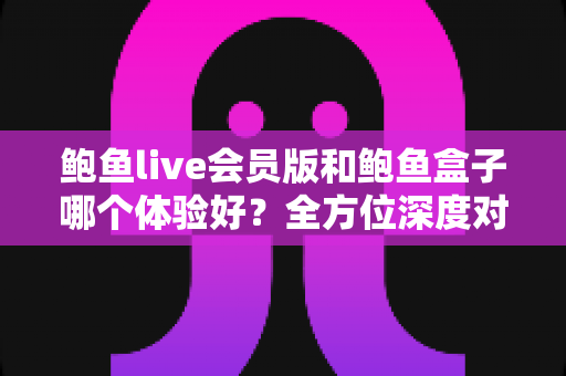 鲍鱼live会员版和鲍鱼盒子哪个体验好?全方位深度对比评测,帮你找到最适合自己的选择 鲍鱼live会员版和鲍鱼盒子哪个体验好?全方位深度对比评测,帮你找到最适合自己的选择