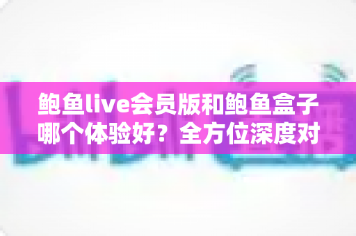 鲍鱼live会员版和鲍鱼盒子哪个体验好?全方位深度对比评测,帮你找到最适合自己的选择 鲍鱼live会员版和鲍鱼盒子哪个体验好?全方位深度对比评测,帮你找到最适合自己的选择