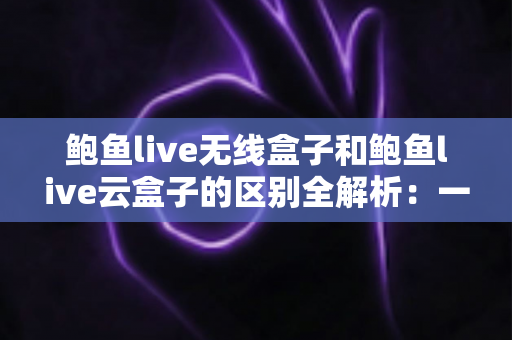 鲍鱼live无线盒子和鲍鱼live云盒子的区别全解析：一文读懂两款电视盒子的核心差异与选购指南