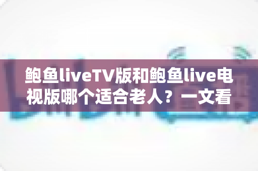 鲍鱼liveTV版和鲍鱼live电视版哪个适合老人？一文看懂两大版本差异，帮爸妈选对客厅观影利器