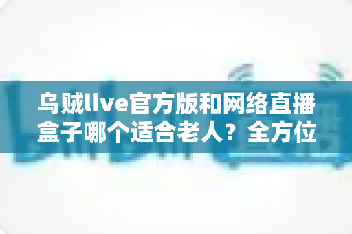 乌贼live官方版和网络直播盒子哪个适合老人?全方位对比分析与选购指南 乌贼live官方版和网络直播盒子哪个适合老人?全方位对比分析与选购指南
