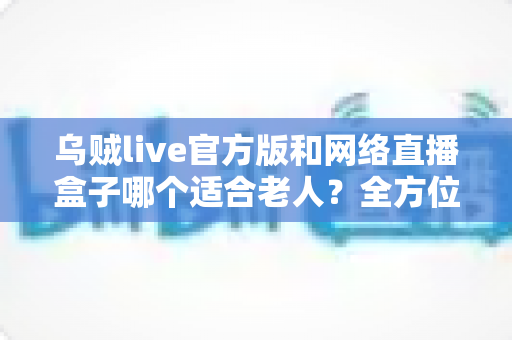 乌贼live官方版和网络直播盒子哪个适合老人?全方位对比分析与选购指南 乌贼live官方版和网络直播盒子哪个适合老人?全方位对比分析与选购指南
