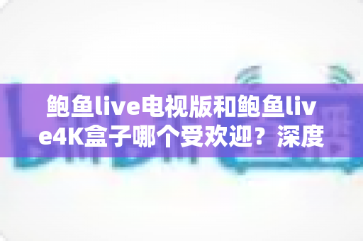 鲍鱼live电视版和鲍鱼live4K盒子哪个受欢迎？深度对比评测帮你选对不选贵
