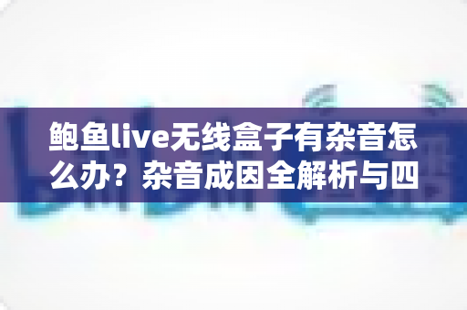 鲍鱼live无线盒子有杂音怎么办？杂音成因全解析与四步快速解决指南