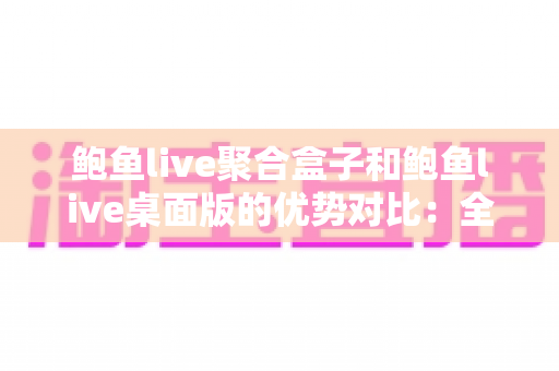 鲍鱼live聚合盒子和鲍鱼live桌面版的优势对比：全面解析两款产品的差异，帮你找到最适合的选择