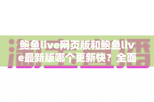 鲍鱼live网页版和鲍鱼live最新版哪个更新快？全面对比解析与实用选择指南