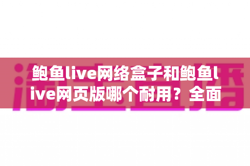 鲍鱼live网络盒子和鲍鱼live网页版哪个耐用？全面对比解析与选购避坑指南