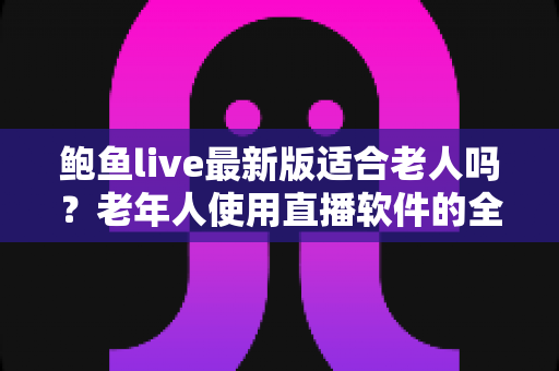 鲍鱼live最新版适合老人吗？老年人使用直播软件的全面解析与安全指南