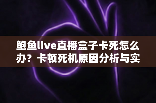 鲍鱼live直播盒子卡死怎么办？卡顿死机原因分析与实用解决指南