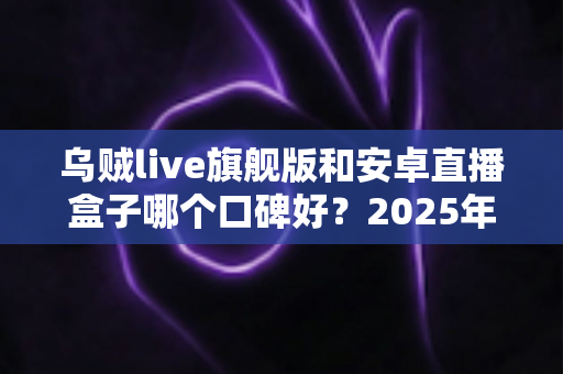 乌贼live旗舰版和安卓直播盒子哪个口碑好？2025年深度对比测评与选购避坑指南